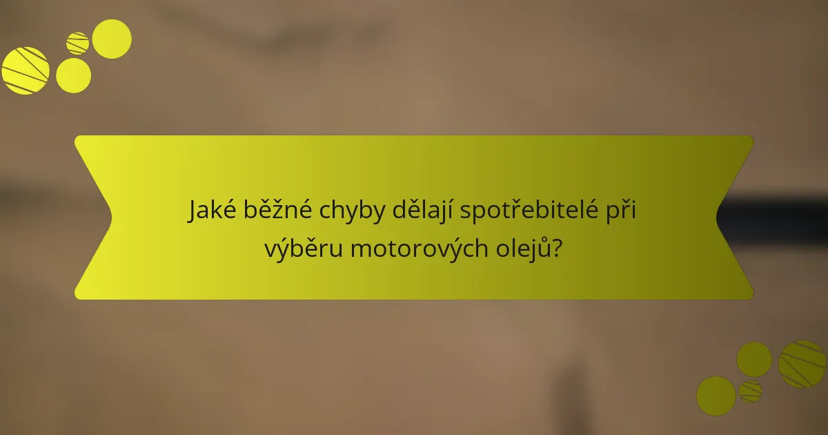 Jaké běžné chyby dělají spotřebitelé při výběru motorových olejů?